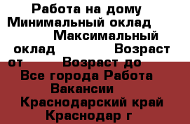 Работа на дому › Минимальный оклад ­ 15 000 › Максимальный оклад ­ 45 000 › Возраст от ­ 18 › Возраст до ­ 50 - Все города Работа » Вакансии   . Краснодарский край,Краснодар г.